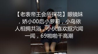 【老表帝王会所探花】眼镜妹，娇小00后小萝莉，小鸟依人相拥共浴，小伙喜欢抠穴闻一闻，69啪啪干高潮