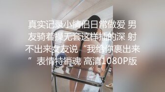 真实记录小情侣日常做爱 男友骑着操无套这样插的深 射不出来女友说“我给你裹出来”表情特销魂 高清1080P版