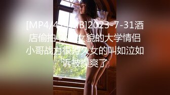 [MP4/474MB]2023-7-31酒店偷拍 郎才女貌的大学情侣小哥战力很持久女的叫如泣如诉被操爽了