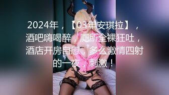 2024年，【03年安琪拉】，酒吧嗨喝醉，厕所全裸狂吐，酒店开房自慰，多么激情四射的一夜，刺激！