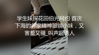 学生妹探花田伯光网约 首次下海的邻家精神眼镜小妹，又害羞又骚_叫声超诱人