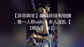 【菲菲啊非】嫩逼妹妹有细腰，第一人称solo＋多人淫乱【100V】 (61)