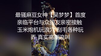 最骚麻豆女神【吴梦梦】首度亲临平台与众狼友亲密接触 玉米炮机玩浪穴 刮毛各种玩弄 真实高潮浪叫