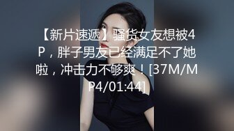 【新片速遞】骚货女友想被4P，胖子男友已经满足不了她啦，冲击力不够爽！[37M/MP4/01:44]