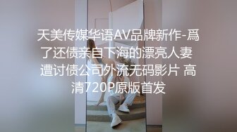 天美传媒华语AV品牌新作-爲了还债亲自下海的漂亮人妻 遭讨债公司外流无码影片 高清720P原版首发