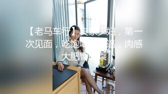 【老马车行】良家少妇，第一次见面，吃饱喝足操逼，肉感大肥臀骑乘