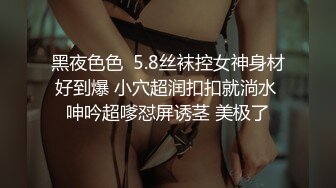 黑夜色色  5.8丝袜控女神身材好到爆 小穴超润扣扣就淌水 呻吟超嗲怼屏诱茎 美极了