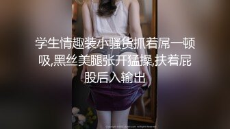 学生情趣装小骚货抓着屌一顿吸,黑丝美腿张开猛操,扶着屁股后入输出