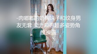 -肉嘟嘟的奶胸妹子和纹身男友无套 卖力口再超多姿势角度操逼