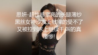 思妍-超性感漂亮的长腿薄纱黑丝女神沙发上被操的受不了又被拉到床上继续干,叫的真凄惨!