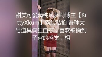 甜美可爱清纯风萝莉博主【KittyXkum】露脸私拍 各种大号道具疯狂自慰，喜欢被捅到子宫的感觉，相