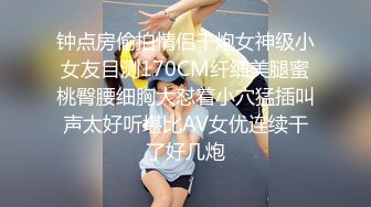 钟点房偷拍情侣干炮女神级小女友目测170CM纤细美腿蜜桃臀腰细胸大怼着小穴猛插叫声太好听堪比AV女优连续干了好几炮