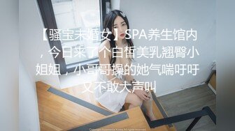 【骚宝未婚女】SPA养生馆内，今日来了个白皙美乳翘臀小姐姐，小哥哥操的她气喘吁吁 又不敢大声叫