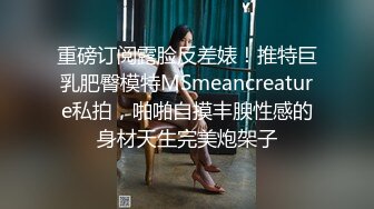 重磅订阅露脸反差婊！推特巨乳肥臀模特MSmeancreature私拍，啪啪自摸丰腴性感的身材天生完美炮架子