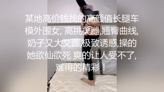 某地高价钱找的高颜值长腿车模外围女, 高挑美腿,翘臀曲线,奶子又大又圆,极致诱惑,操的她欲仙欲死 爽的让人受不了,难得的精彩！