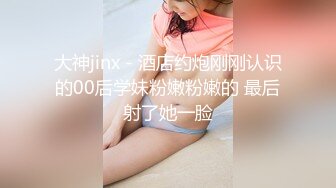 大神jinx - 酒店约炮刚刚认识的00后学妹粉嫩粉嫩的 最后射了她一脸