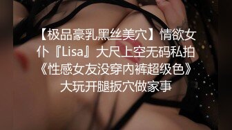 【极品豪乳黑丝美穴】情欲女仆『Lisa』大尺上空无码私拍《性感女友没穿內裤超级色》大玩开腿扳穴做家事