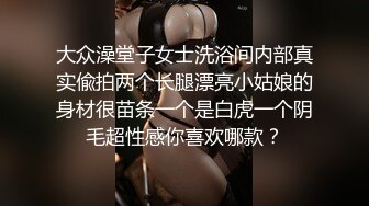 大众澡堂子女士洗浴间内部真实偸拍两个长腿漂亮小姑娘的身材很苗条一个是白虎一个阴毛超性感你喜欢哪款？