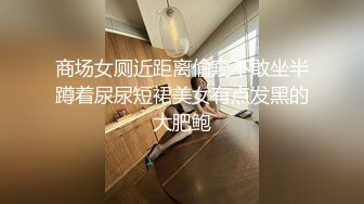 商场女厕近距离偷窥不敢坐半蹲着尿尿短裙美女有点发黑的大肥鲍