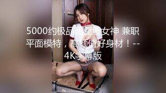 5000约极品明星脸女神 兼职平面模特，高颜值好身材！--4K字幕版