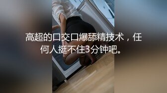 高超的口交口爆舔精技术，任何人挺不住3分钟吧。