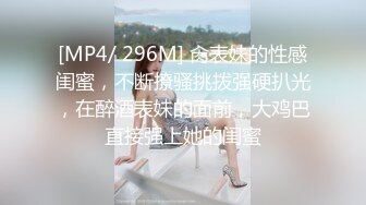 [MP4/ 296M] 肏表妹的性感闺蜜，不断撩骚挑拨强硬扒光，在醉酒表妹的面前，大鸡巴直接强上她的闺蜜