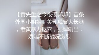 【黄先生之今夜硬邦邦】苗条外围小姐姐，美乳翘臀大长腿，老黄暴力抠穴，强悍输出，娇喘不断战况激烈