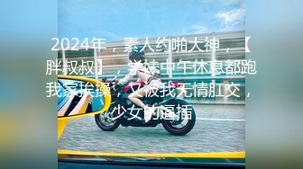 2024年，素人约啪大神，【胖叔叔】，学妹中午休息都跑我家挨操，又被我无情肛交，少女的逼插