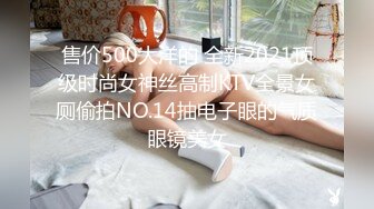 售价500大洋的 全新2021顶级时尚女神丝高制KTV全景女厕偷拍NO.14抽电子眼的气质眼镜美女