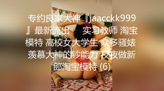 专约良家大神『jaacckk999』最新流出❤️实习教师 淘宝模特 高校女大学生 众多骚婊 羡慕大神的钞能力 夜夜做新郎淘宝模特 (6)