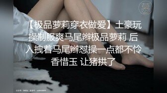 【极品萝莉穿衣做爱】土豪玩操制服爽马尾辫极品萝莉 后入拽着马尾辫怼操一点都不怜香惜玉 让猪拱了