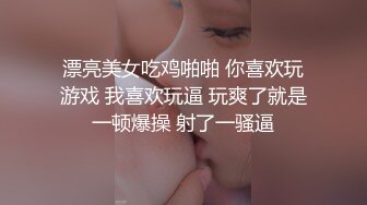 漂亮美女吃鸡啪啪 你喜欢玩游戏 我喜欢玩逼 玩爽了就是一顿爆操 射了一骚逼