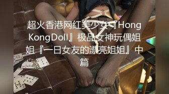 超火香港网红美少女『HongKongDoll』极品女神玩偶姐姐『一日女友的漂亮姐姐』中篇