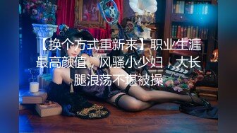 【换个方式重新来】职业生涯最高颜值，风骚小少妇，大长腿浪荡不堪被操