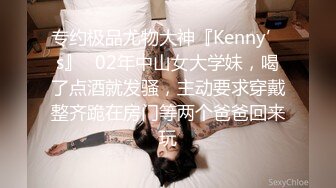 专约极品尤物大神『Kenny’s』✿02年中山女大学妹，喝了点酒就发骚，主动要求穿戴整齐跪在房门等两个爸爸回来玩