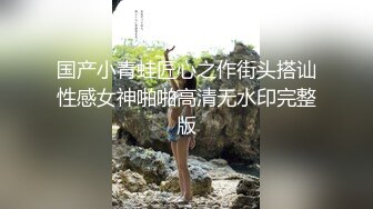 国产小青蛙匠心之作街头搭讪性感女神啪啪高清无水印完整版