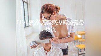 FLVE资源 无套爽操醉酒健身教练