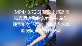 [MP4/ 3.72G] 新流出超高清情趣酒店专业炮房偷拍 单位领导和女下属穿上情趣内衣体验房间里的各种设备