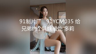 ✿91制片厂✿ 91YCM035 给兄弟约个妹妹破处 多莉