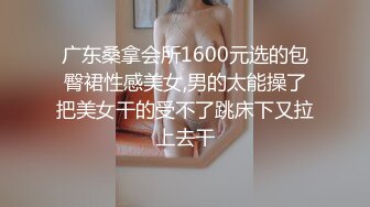 广东桑拿会所1600元选的包臀裙性感美女,男的太能操了把美女干的受不了跳床下又拉上去干