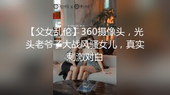 【父女乱伦】360摄像头，光头老爷子大战风骚女儿，真实刺激对白