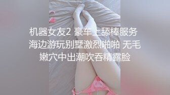 机器女友2 豪车上舔棒服务 海边游玩别墅激烈啪啪 无毛嫩穴中出潮吹吞精露脸