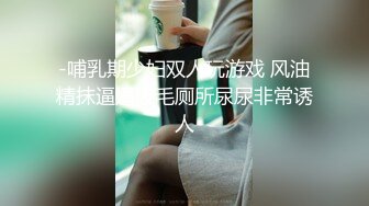 -哺乳期少妇双人玩游戏 风油精抹逼逼拔毛厕所尿尿非常诱人