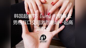 韩国超美TS『Lin』与健身壮男相互口交超激烈啪啪一起高潮射出