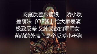 ❤️闷骚反差眼镜娘❤️娇小反差萌妹『OP酱』给大家表演极致反差 又纯又欲的乖乖女 萌萌的外表下是个反差小母狗