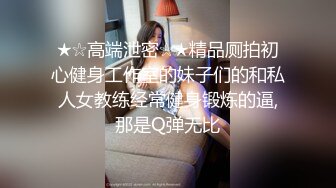 ★☆高端泄密☆★精品厕拍初心健身工作室的妹子们的和私人女教练经常健身锻炼的逼,那是Q弹无比