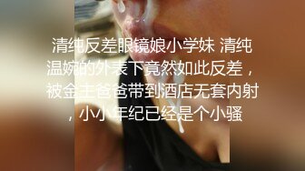 清纯反差眼镜娘小学妹 清纯温婉的外表下竟然如此反差，被金主爸爸带到酒店无套内射，小小年纪已经是个小骚