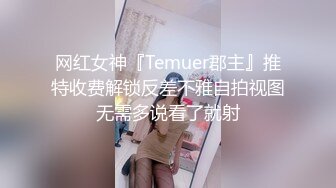 网红女神『Temuer郡主』推特收费解锁反差不雅自拍视图无需多说看了就射