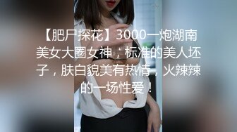 【肥尸探花】3000一炮湖南美女大圈女神，标准的美人坯子，肤白貌美有热情，火辣辣的一场性爱！