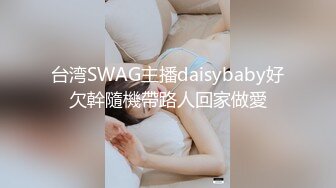 台湾SWAG主播daisybaby好欠幹隨機帶路人回家做愛